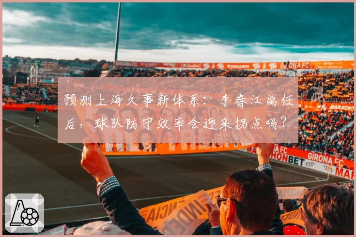 预测上海久事新体系：李春江离任后，球队防守效率会迎来拐点吗？