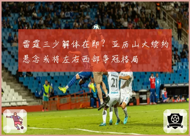 雷霆三少解体在即？亚历山大续约悬念或将左右西部争冠格局