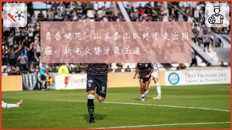 青春破咒！山东泰山队终于走出阴霾，新老交替才是正道