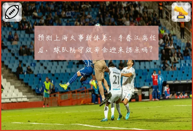 预测上海久事新体系：李春江离任后，球队防守效率会迎来拐点吗？