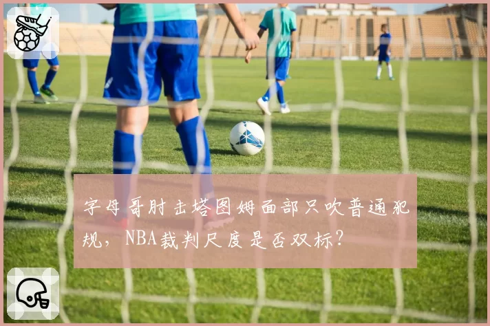 字母哥肘击塔图姆面部只吹普通犯规,NBA裁判尺度是否双标?
