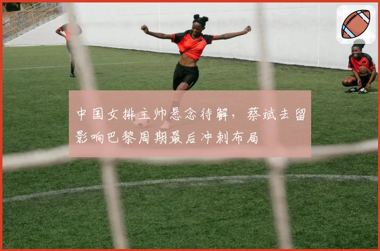 中国女排主帅悬念待解，蔡斌去留影响巴黎周期最后冲刺布局