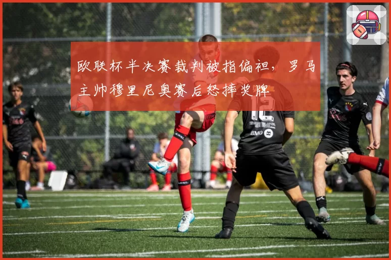 欧联杯半决赛裁判被指偏袒，罗马主帅穆里尼奥赛后怒摔奖牌