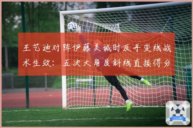 王艺迪对阵伊藤美诚时反手变线战术生效：五次大角度斜线直接得分