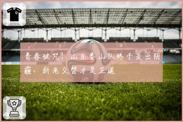 青春破咒!山东泰山队终于走出阴霾,新老交替才是正道