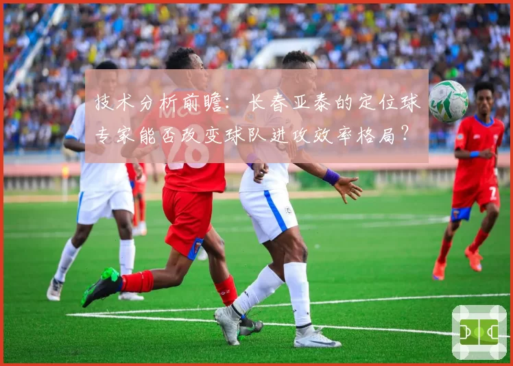 技术分析前瞻:长春亚泰的定位球专家能否改变球队进攻效率格局?