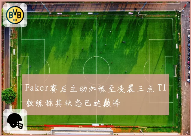 Faker赛后主动加练至凌晨三点 T1教练称其状态已达巅峰