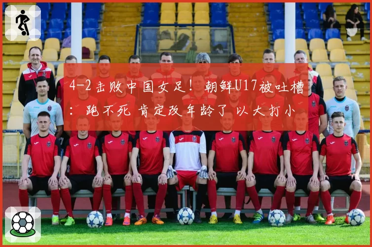 4-2击败中国女足！朝鲜U17被吐槽：跑不死 肯定改年龄了 以大打小