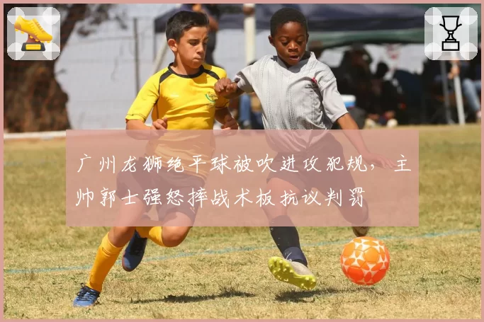 广州龙狮绝平球被吹进攻犯规，主帅郭士强怒摔战术板抗议判罚