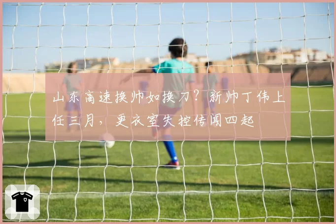 山东高速换帅如换刀？新帅丁伟上任三月，更衣室失控传闻四起