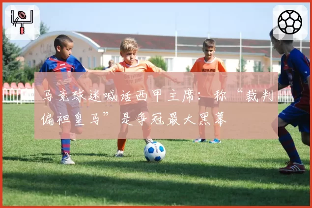 马竞球迷喊话西甲主席：称“裁判偏袒皇马”是争冠最大黑幕