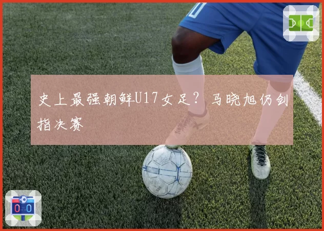 史上最强朝鲜U17女足？马晓旭仍剑指决赛