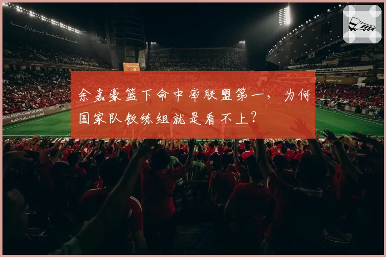 余嘉豪篮下命中率联盟第一，为何国家队教练组就是看不上？