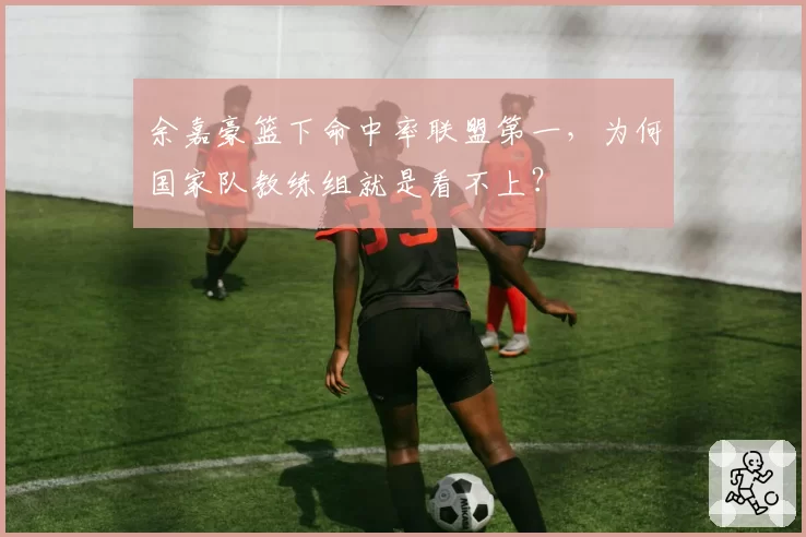 余嘉豪篮下命中率联盟第一，为何国家队教练组就是看不上？