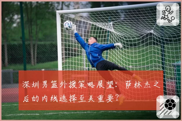 深圳男篮外援策略展望：萨林杰之后的内线选择至关重要？