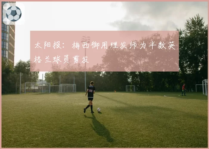 太阳报：梅西御用理发师为半数英格兰球员剪发
