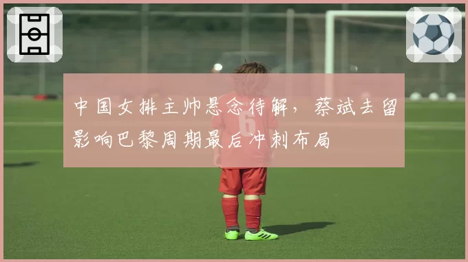 中国女排主帅悬念待解，蔡斌去留影响巴黎周期最后冲刺布局