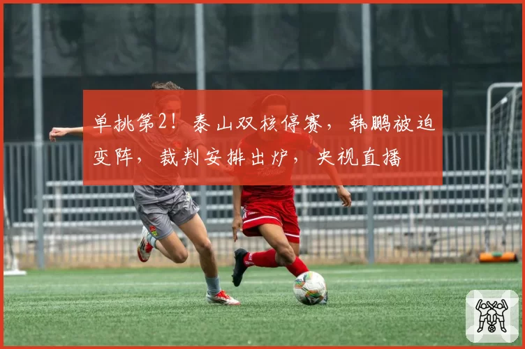 单挑第2！泰山双核停赛，韩鹏被迫变阵，裁判安排出炉，央视直播