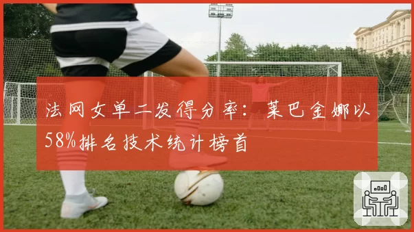 法网女单二发得分率：莱巴金娜以58%排名技术统计榜首