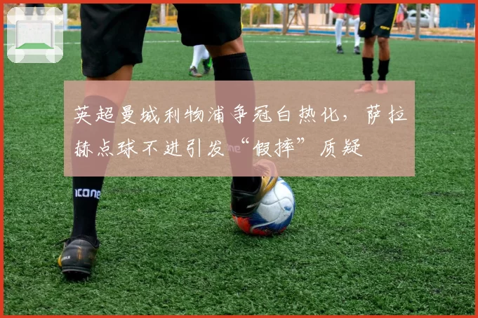英超曼城利物浦争冠白热化,萨拉赫点球不进引发“假摔”质疑