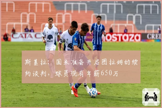 斯基拉：国米准备开启图拉姆的续约谈判，球员现有年薪650万