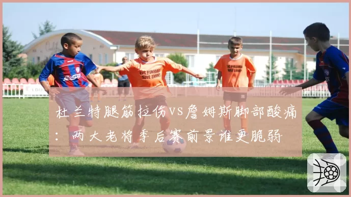 杜兰特腿筋拉伤vs詹姆斯脚部酸痛：两大老将季后赛前景谁更脆弱