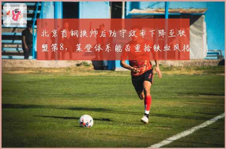 北京首钢换帅后防守效率下降至联盟第8,莱登体系能否重拾铁血风格?