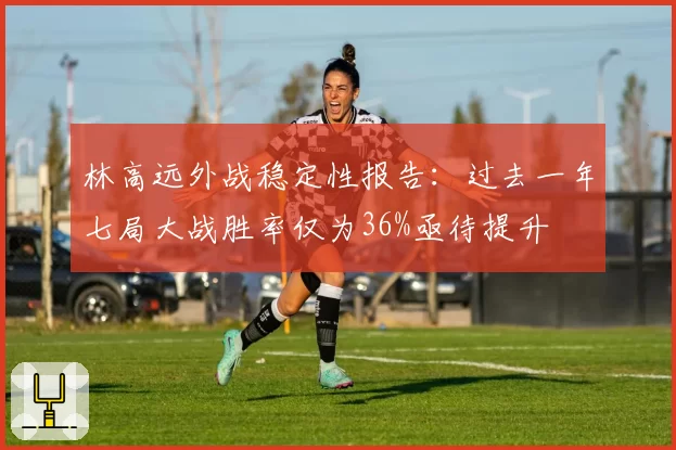 林高远外战稳定性报告：过去一年七局大战胜率仅为36%亟待提升