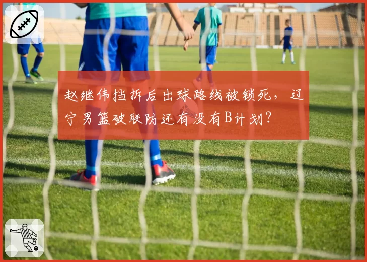 赵继伟挡拆后出球路线被锁死,辽宁男篮破联防还有没有B计划?
