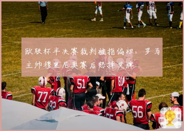 欧联杯半决赛裁判被指偏袒，罗马主帅穆里尼奥赛后怒摔奖牌