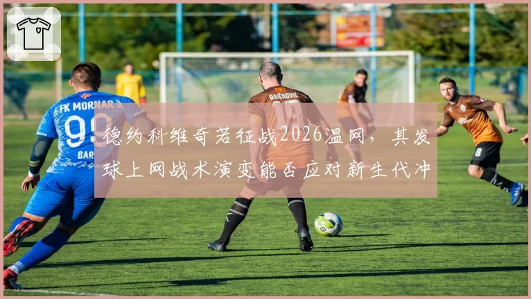 德约科维奇若征战2026温网，其发球上网战术演变能否应对新生代冲击？