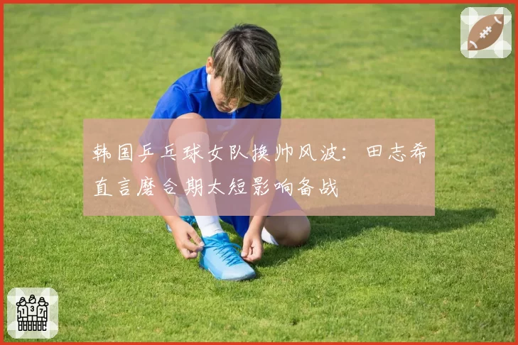 韩国乒乓球女队换帅风波:田志希直言磨合期太短影响备战