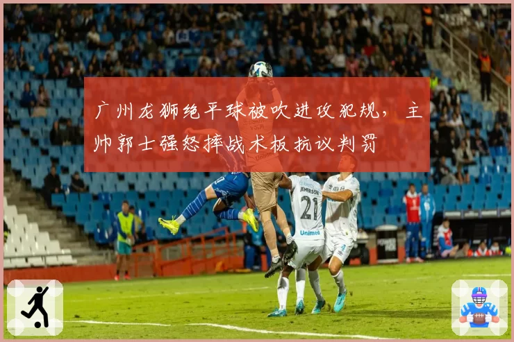 广州龙狮绝平球被吹进攻犯规，主帅郭士强怒摔战术板抗议判罚