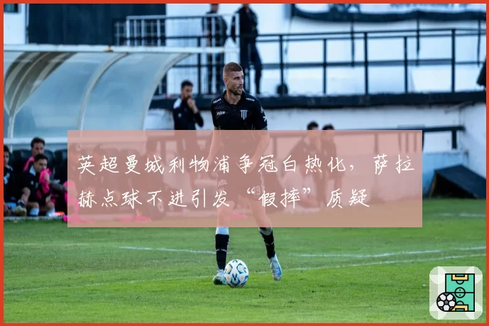 英超曼城利物浦争冠白热化,萨拉赫点球不进引发“假摔”质疑