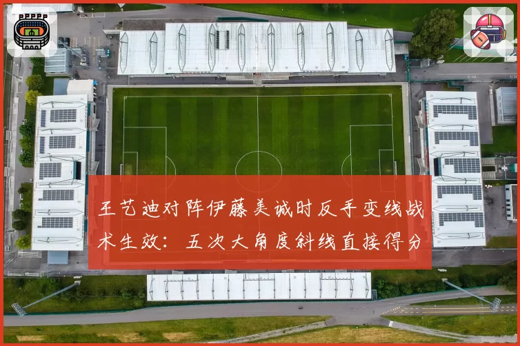 王艺迪对阵伊藤美诚时反手变线战术生效：五次大角度斜线直接得分