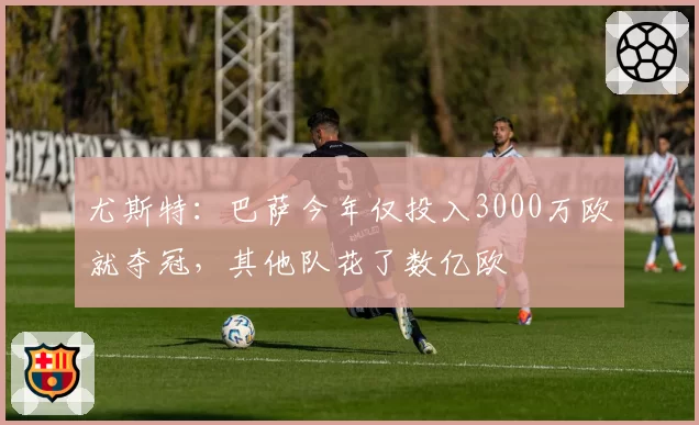 尤斯特：巴萨今年仅投入3000万欧就夺冠，其他队花了数亿欧