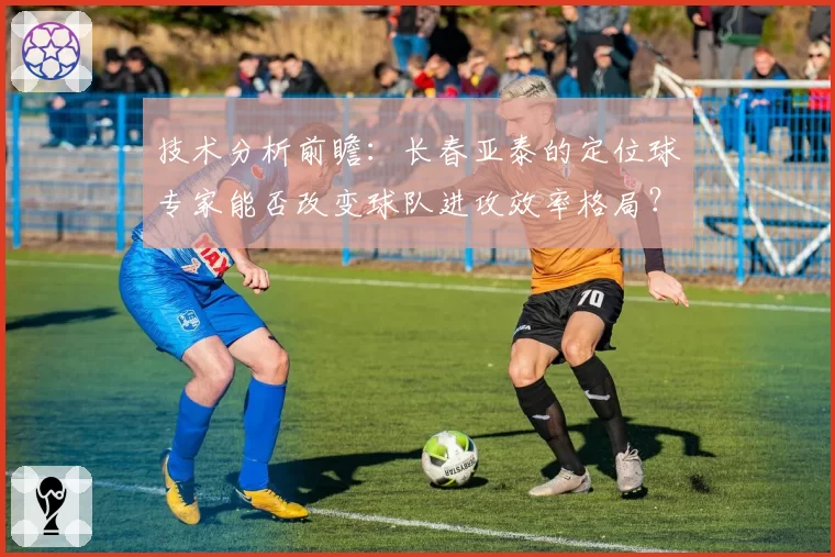 技术分析前瞻:长春亚泰的定位球专家能否改变球队进攻效率格局?