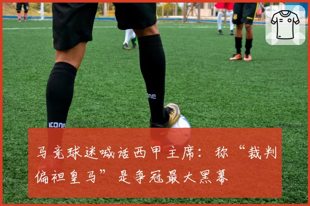 马竞球迷喊话西甲主席:称“裁判偏袒皇马”是争冠最大黑幕