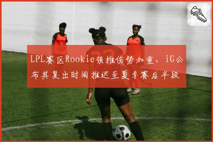 LPL赛区Rookie颈椎伤势加重，iG公布其复出时间推迟至夏季赛后半段