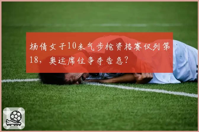 杨倩女子10米气步枪资格赛仅列第18，奥运席位争夺告急？