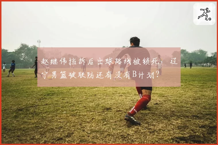 赵继伟挡拆后出球路线被锁死,辽宁男篮破联防还有没有B计划?