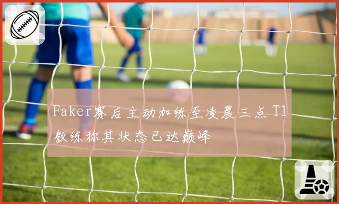 Faker赛后主动加练至凌晨三点 T1教练称其状态已达巅峰