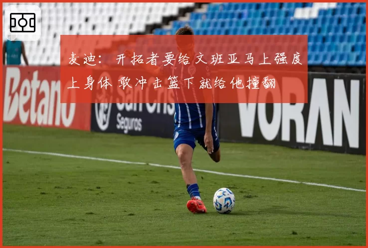 麦迪：开拓者要给文班亚马上强度上身体 敢冲击篮下就给他撞翻