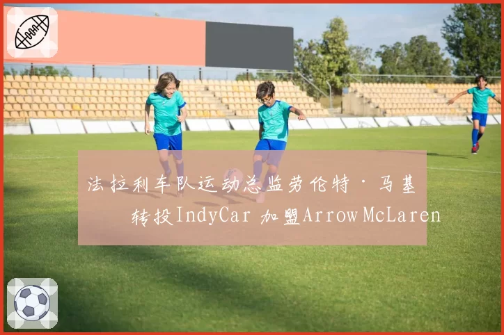 法拉利车队运动总监劳伦特·马基斯转投IndyCar 加盟Arrow McLaren