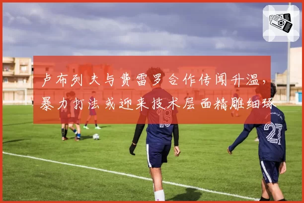 卢布列夫与费雷罗合作传闻升温，暴力打法或迎来技术层面精雕细琢