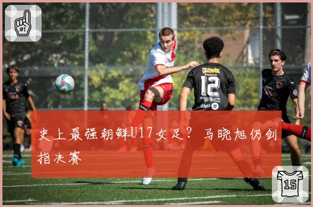 史上最强朝鲜U17女足？马晓旭仍剑指决赛