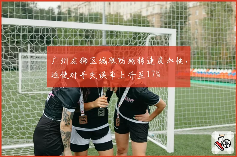 广州龙狮区域联防轮转速度加快,迫使对手失误率上升至17%