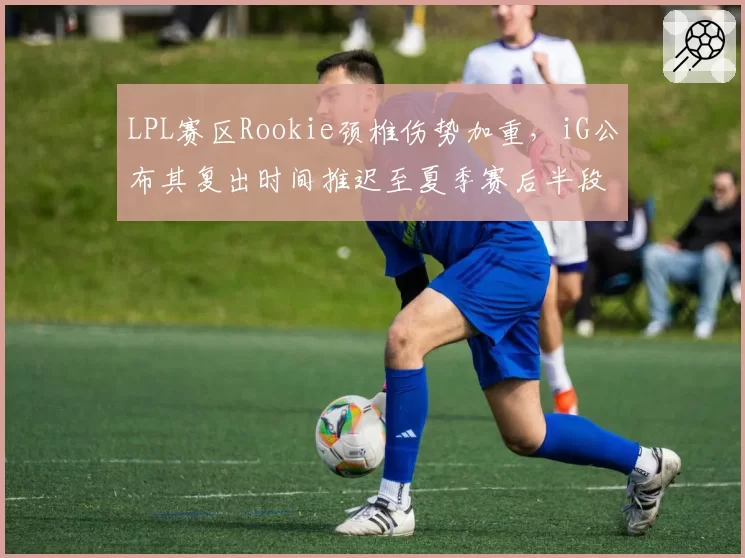 LPL赛区Rookie颈椎伤势加重,iG公布其复出时间推迟至夏季赛后半段