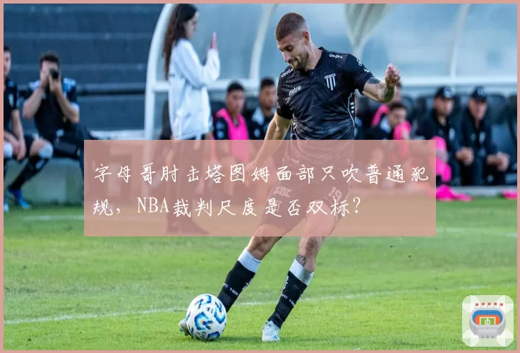 字母哥肘击塔图姆面部只吹普通犯规,NBA裁判尺度是否双标?