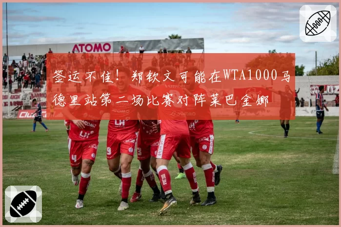 签运不佳！郑钦文可能在WTA1000马德里站第二场比赛对阵莱巴金娜